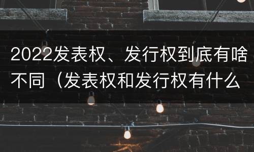 2022发表权、发行权到底有啥不同（发表权和发行权有什么区别）