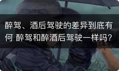 醉驾、酒后驾驶的差异到底有何 醉驾和醉酒后驾驶一样吗?