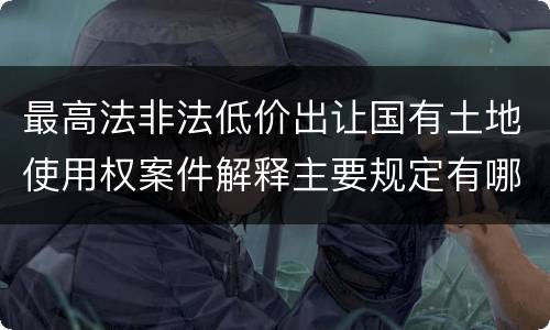最高法非法低价出让国有土地使用权案件解释主要规定有哪些