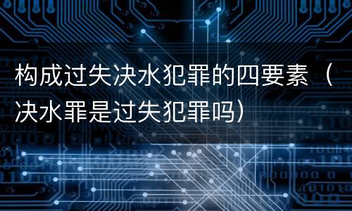 构成过失决水犯罪的四要素（决水罪是过失犯罪吗）