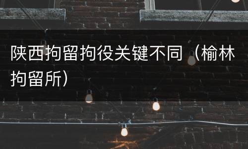 陕西拘留拘役关键不同（榆林拘留所）