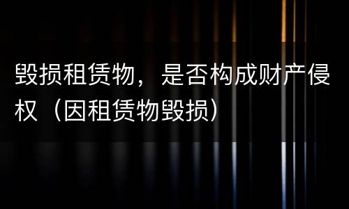毁损租赁物，是否构成财产侵权（因租赁物毁损）