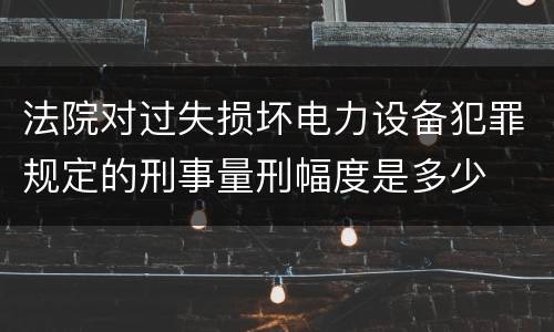 法院对过失损坏电力设备犯罪规定的刑事量刑幅度是多少