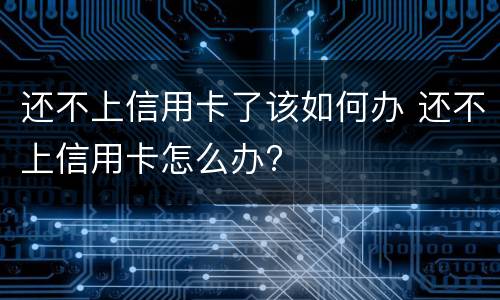 还不上信用卡了该如何办 还不上信用卡怎么办?