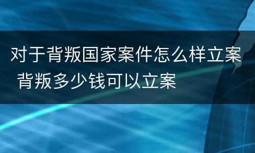 对于背叛国家案件怎么样立案 背叛多少钱可以立案
