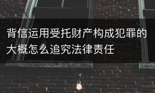 背信运用受托财产构成犯罪的大概怎么追究法律责任