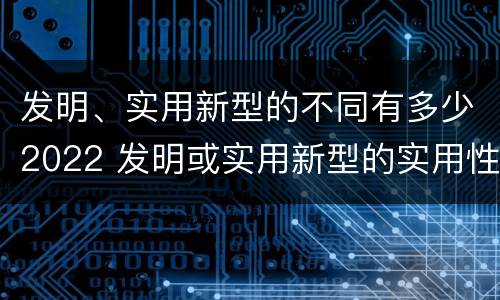 发明、实用新型的不同有多少2022 发明或实用新型的实用性