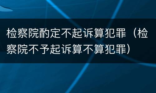 检察院酌定不起诉算犯罪（检察院不予起诉算不算犯罪）