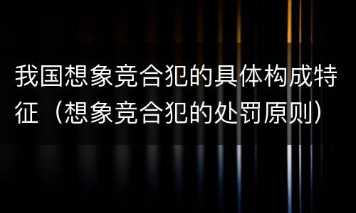 我国想象竞合犯的具体构成特征（想象竞合犯的处罚原则）