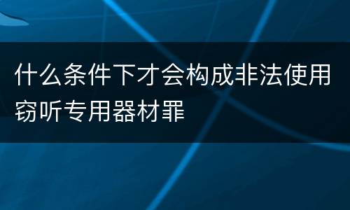 什么条件下才会构成非法使用窃听专用器材罪