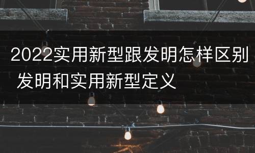 2022实用新型跟发明怎样区别 发明和实用新型定义