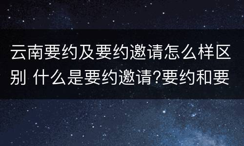 云南要约及要约邀请怎么样区别 什么是要约邀请?要约和要约邀请有哪些区别?