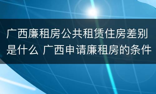 广西廉租房公共租赁住房差别是什么 广西申请廉租房的条件
