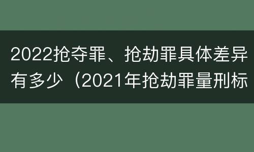 2022抢夺罪、抢劫罪具体差异有多少（2021年抢劫罪量刑标准）