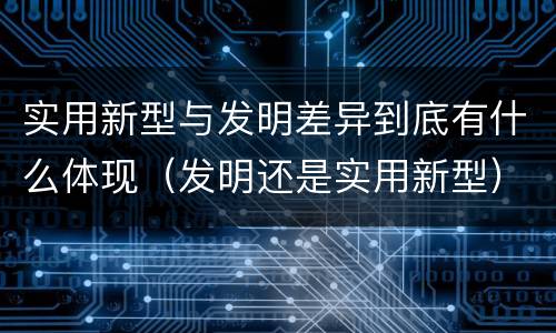 实用新型与发明差异到底有什么体现（发明还是实用新型）
