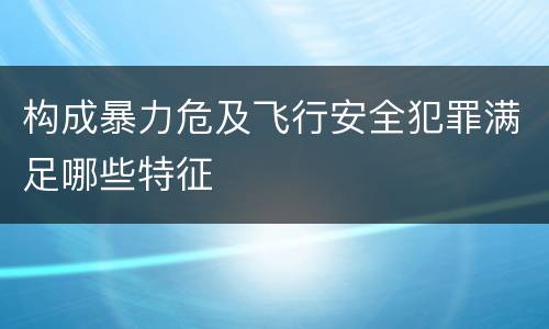 构成暴力危及飞行安全犯罪满足哪些特征