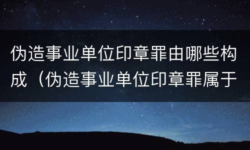 伪造事业单位印章罪由哪些构成（伪造事业单位印章罪属于什么犯罪类型）