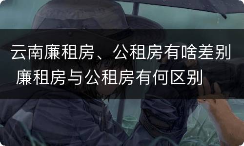 云南廉租房、公租房有啥差别 廉租房与公租房有何区别