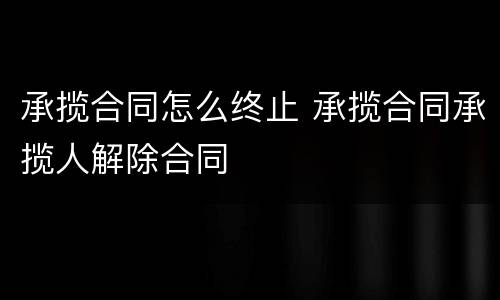 承揽合同怎么终止 承揽合同承揽人解除合同