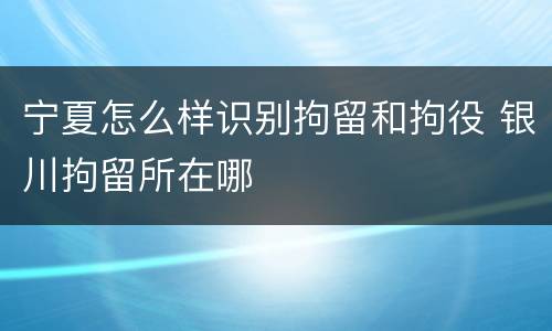 宁夏怎么样识别拘留和拘役 银川拘留所在哪