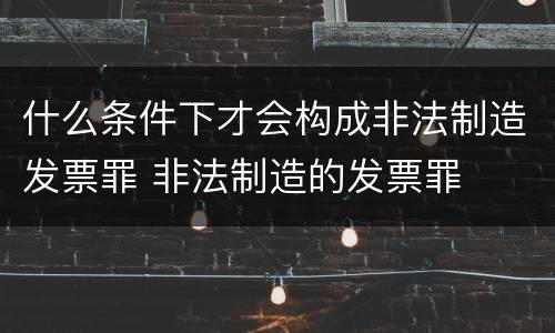 什么条件下才会构成非法制造发票罪 非法制造的发票罪