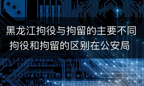 黑龙江拘役与拘留的主要不同 拘役和拘留的区别在公安局