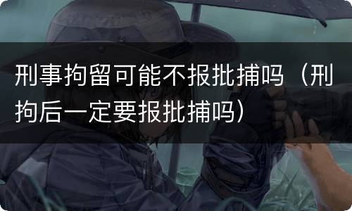 刑事拘留可能不报批捕吗（刑拘后一定要报批捕吗）