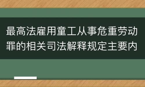 最高法雇用童工从事危重劳动罪的相关司法解释规定主要内容包括什么