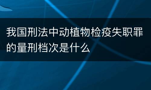 我国刑法中动植物检疫失职罪的量刑档次是什么