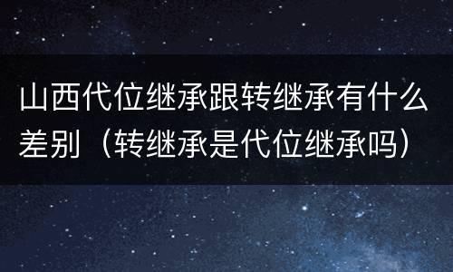 山西代位继承跟转继承有什么差别（转继承是代位继承吗）