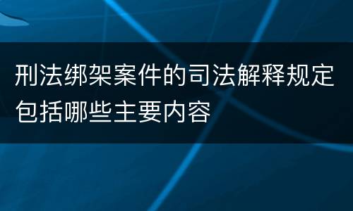 刑法绑架案件的司法解释规定包括哪些主要内容