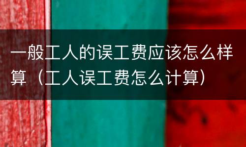 一般工人的误工费应该怎么样算（工人误工费怎么计算）