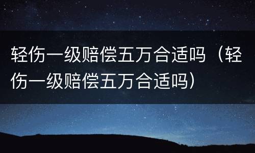 轻伤一级赔偿五万合适吗（轻伤一级赔偿五万合适吗）
