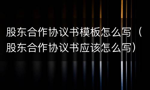 股东合作协议书模板怎么写（股东合作协议书应该怎么写）