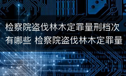 检察院盗伐林木定罪量刑档次有哪些 检察院盗伐林木定罪量刑档次有哪些