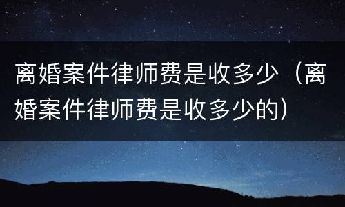 离婚案件律师费是收多少（离婚案件律师费是收多少的）
