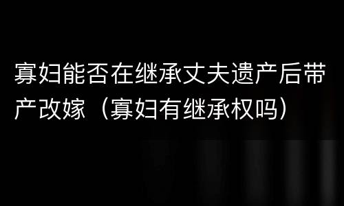 寡妇能否在继承丈夫遗产后带产改嫁（寡妇有继承权吗）