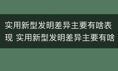 实用新型发明差异主要有啥表现 实用新型发明差异主要有啥表现呢