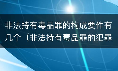 非法持有毒品罪的构成要件有几个（非法持有毒品罪的犯罪构成）