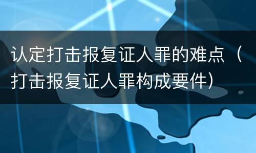 认定打击报复证人罪的难点（打击报复证人罪构成要件）