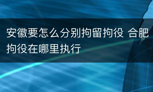 安徽要怎么分别拘留拘役 合肥拘役在哪里执行