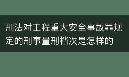 刑法对工程重大安全事故罪规定的刑事量刑档次是怎样的