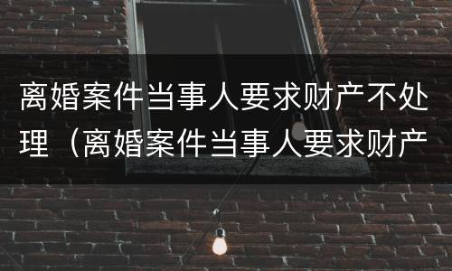 离婚案件当事人要求财产不处理（离婚案件当事人要求财产不处理可以吗）