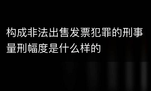 构成非法出售发票犯罪的刑事量刑幅度是什么样的