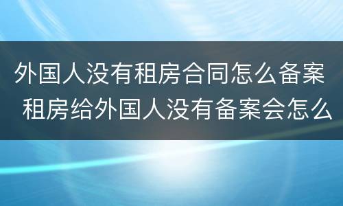外国人没有租房合同怎么备案 租房给外国人没有备案会怎么样