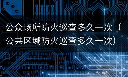 公众场所防火巡查多久一次（公共区域防火巡查多久一次）
