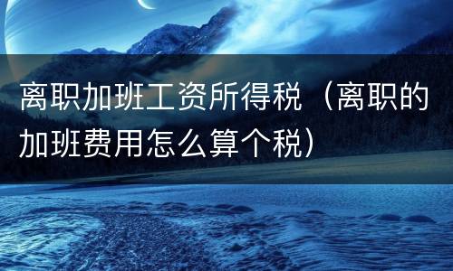 离职加班工资所得税（离职的加班费用怎么算个税）