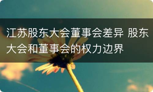 江苏股东大会董事会差异 股东大会和董事会的权力边界