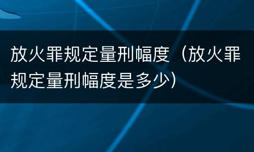 放火罪规定量刑幅度（放火罪规定量刑幅度是多少）