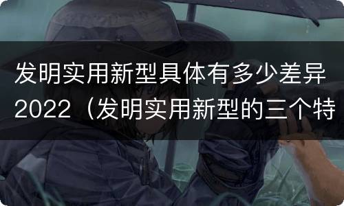 发明实用新型具体有多少差异2022（发明实用新型的三个特点）